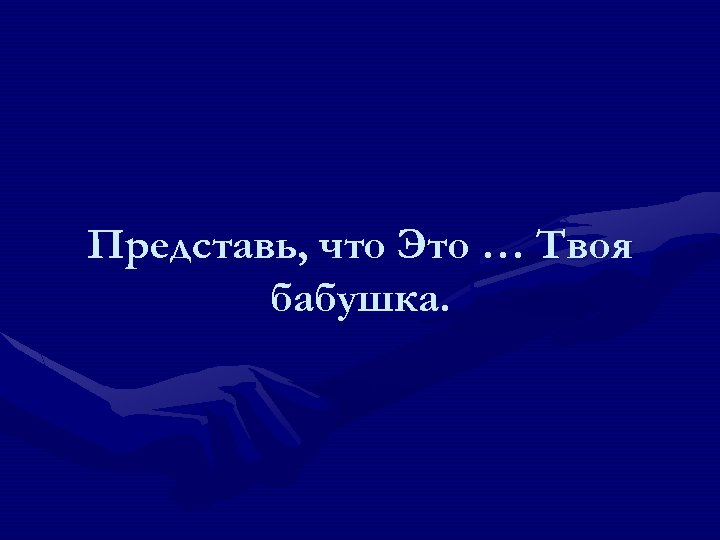 Представь, что Это … Твоя бабушка. 