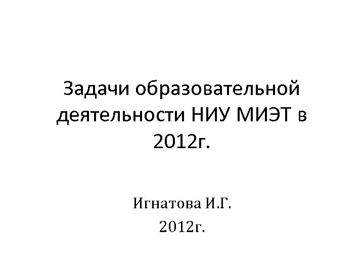 Задачи образовательной деятельности НИУ МИЭТ в 2012 г. Игнатова И. Г. 2012 г. 