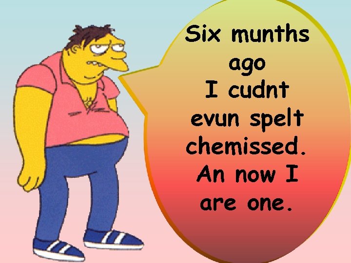 Six munths ago I cudnt evun spelt chemissed. An now I are one. 