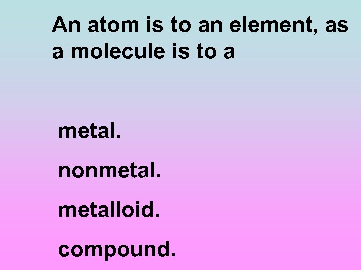 An atom is to an element, as a molecule is to a metal. nonmetalloid.