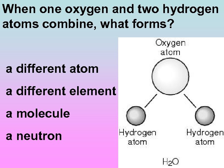 When one oxygen and two hydrogen atoms combine, what forms? a different atom a