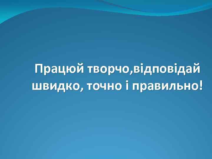 Працюй творчо, відповідай швидко, точно і правильно! 