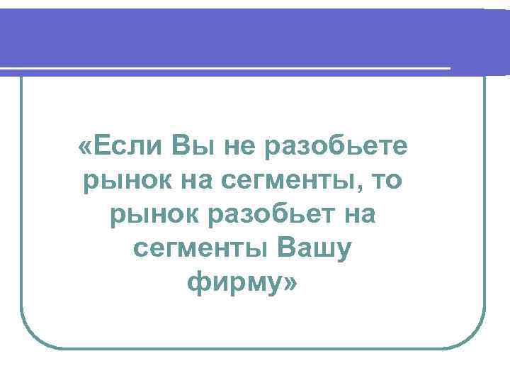  «Если Вы не разобьете рынок на сегменты, то рынок разобьет на сегменты Вашу