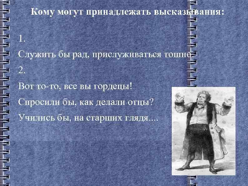 Кому могут принадлежать высказывания: 1. Служить бы рад, прислуживаться тошно. 2. Вот то-то, все