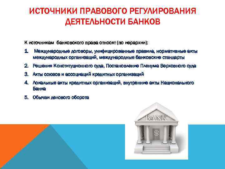 ИСТОЧНИКИ ПРАВОВОГО РЕГУЛИРОВАНИЯ ДЕЯТЕЛЬНОСТИ БАНКОВ К источникам банковского права относят (по иерархии): 1. Международные