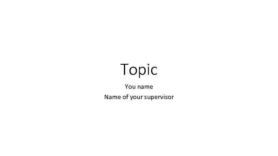 Topic You name Name of your supervisor 