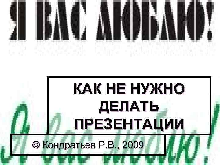 КАК НЕ НУЖНО ДЕЛАТЬ ПРЕЗЕНТАЦИИ © Кондратьев Р. В. , 2009 