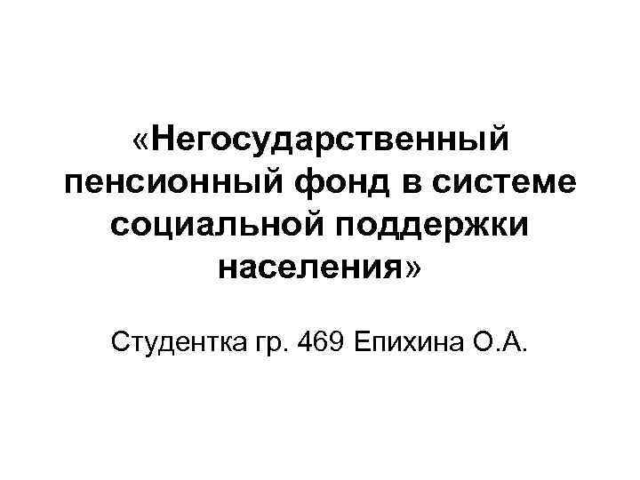  «Негосударственный пенсионный фонд в системе социальной поддержки населения» Студентка гр. 469 Епихина О.