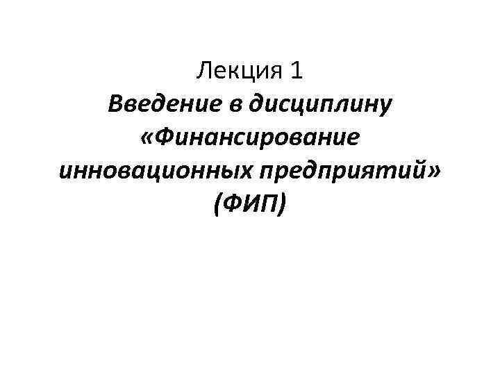 Лекция 1 Введение в дисциплину «Финансирование инновационных предприятий» (ФИП) 