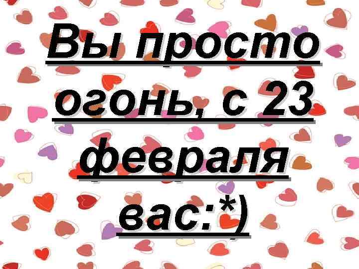 Вы просто огонь, с 23 февраля вас: *) 