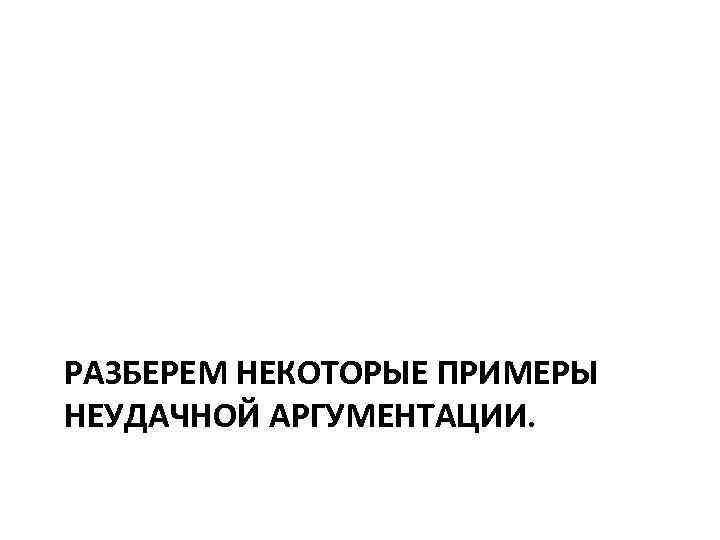 РАЗБЕРЕМ НЕКОТОРЫЕ ПРИМЕРЫ НЕУДАЧНОЙ АРГУМЕНТАЦИИ. 