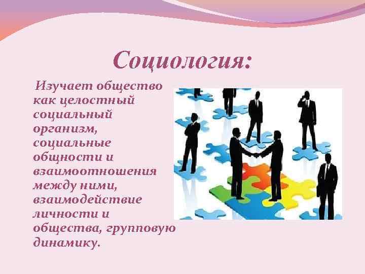 Социология: Изучает общество как целостный социальный организм, социальные общности и взаимоотношения между ними, взаимодействие