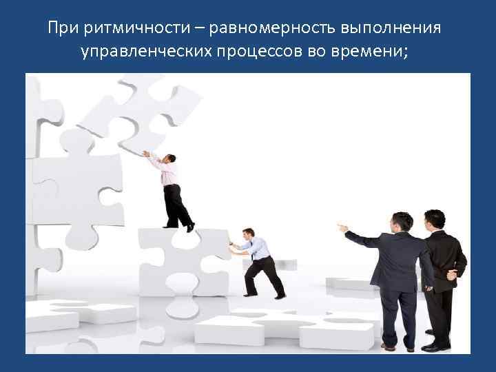 При ритмичности – равномерность выполнения управленческих процессов во времени; 