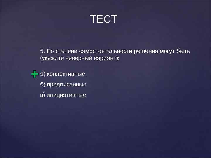 ТЕСТ 5. По степени самостоятельности решения могут быть (укажите неверный вариант): а) коллективные б)