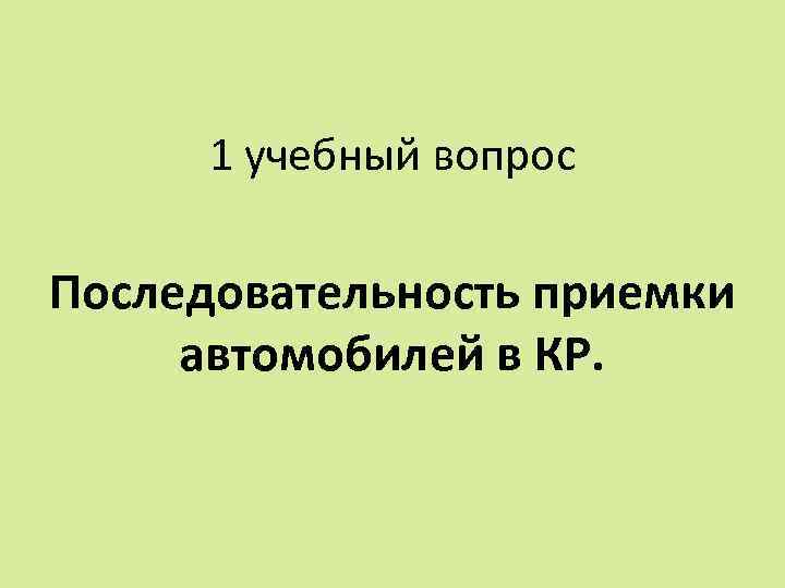 1 учебный вопрос Последовательность приемки автомобилей в КР. 