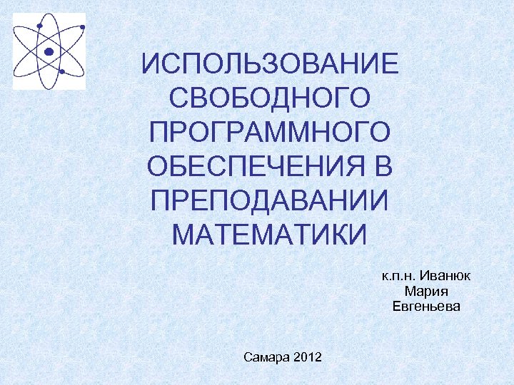 ИСПОЛЬЗОВАНИЕ СВОБОДНОГО ПРОГРАММНОГО ОБЕСПЕЧЕНИЯ В ПРЕПОДАВАНИИ МАТЕМАТИКИ к. п. н. Иванюк Мария Евгеньева Самара