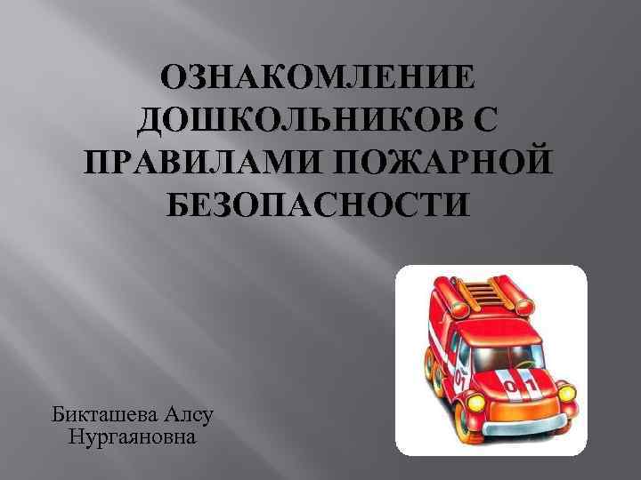 ОЗНАКОМЛЕНИЕ ДОШКОЛЬНИКОВ С ПРАВИЛАМИ ПОЖАРНОЙ БЕЗОПАСНОСТИ Бикташева Алсу Нургаяновна 