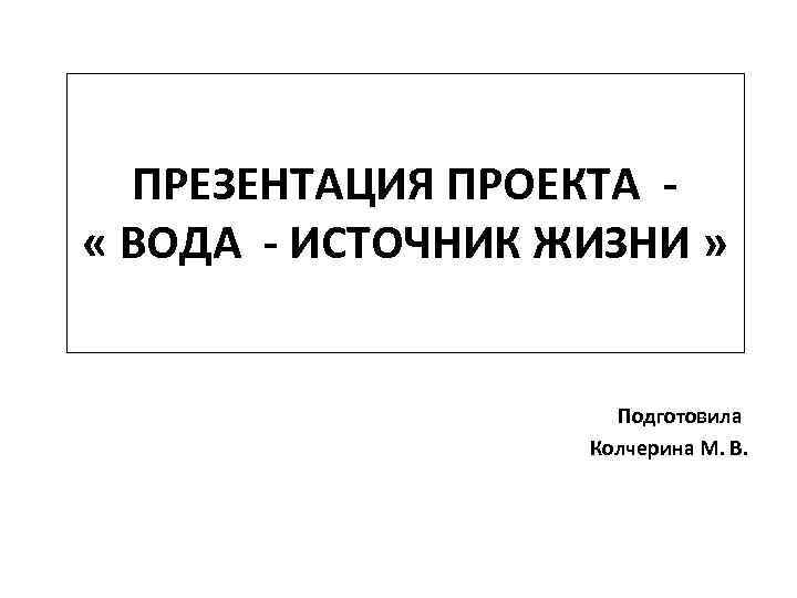 ПРЕЗЕНТАЦИЯ ПРОЕКТА « ВОДА - ИСТОЧНИК ЖИЗНИ » Подготовила Колчерина М. В. 