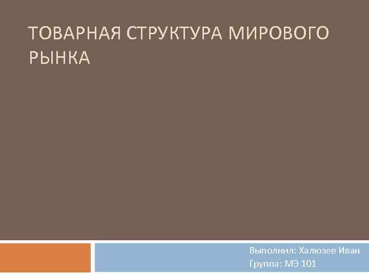 ТОВАРНАЯ СТРУКТУРА МИРОВОГО РЫНКА Выполнил: Халюзев Иван Группа: МЭ 101 