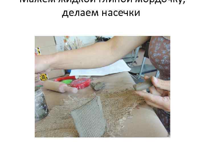 Мажем жидкой глиной мордочку, делаем насечки 