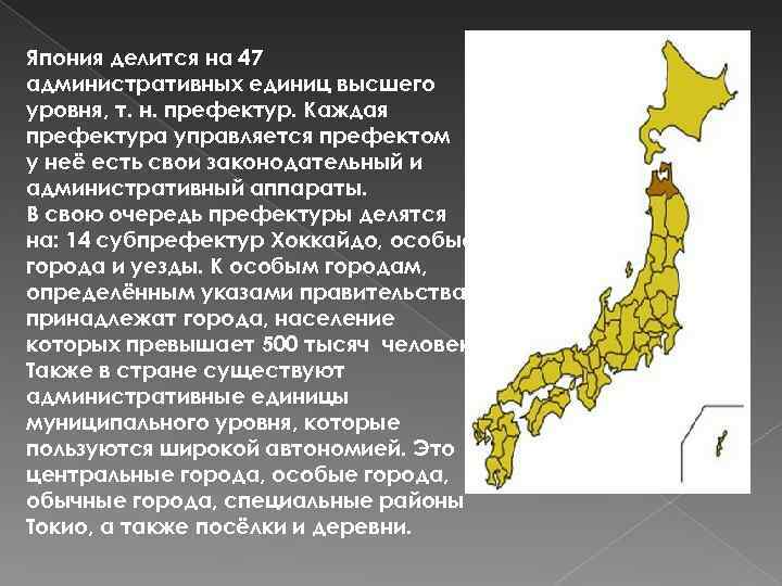 Япония делится на 47 административных единиц высшего уровня, т. н. префектур. Каждая префектура управляется