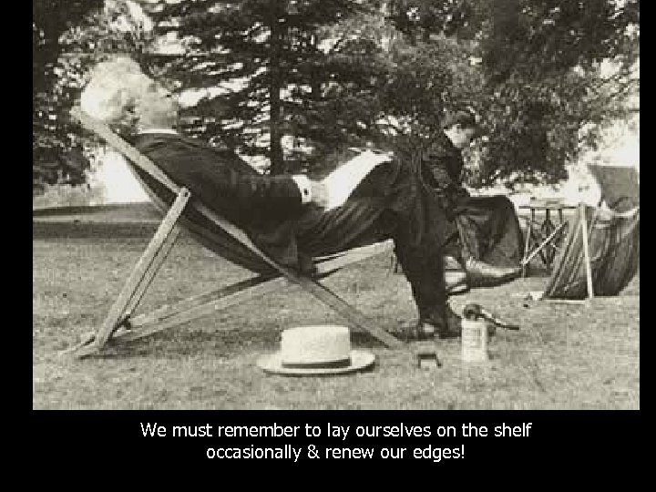 We must remember to lay ourselves on the shelf occasionally & renew our edges!