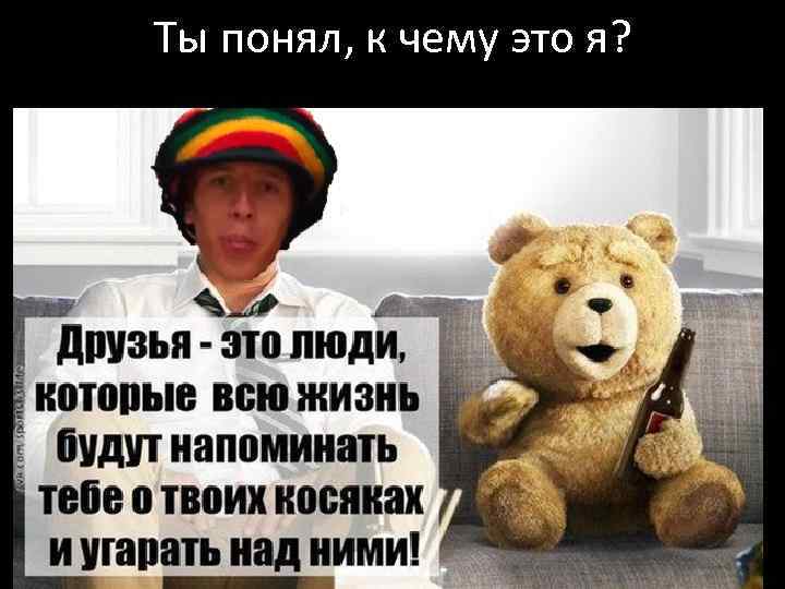 Ты понял, к чему это я? 