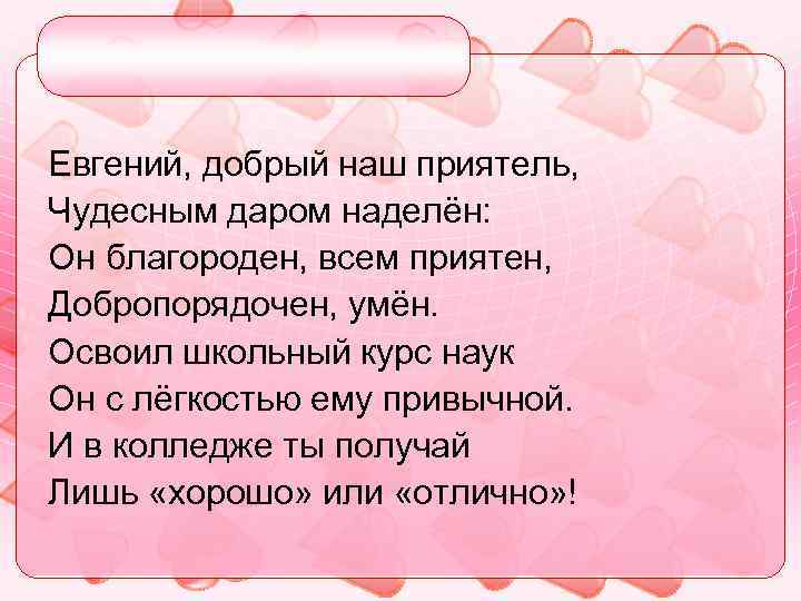 Евгений, добрый наш приятель, Чудесным даром наделён: Он благороден, всем приятен, Добропорядочен, умён. Освоил