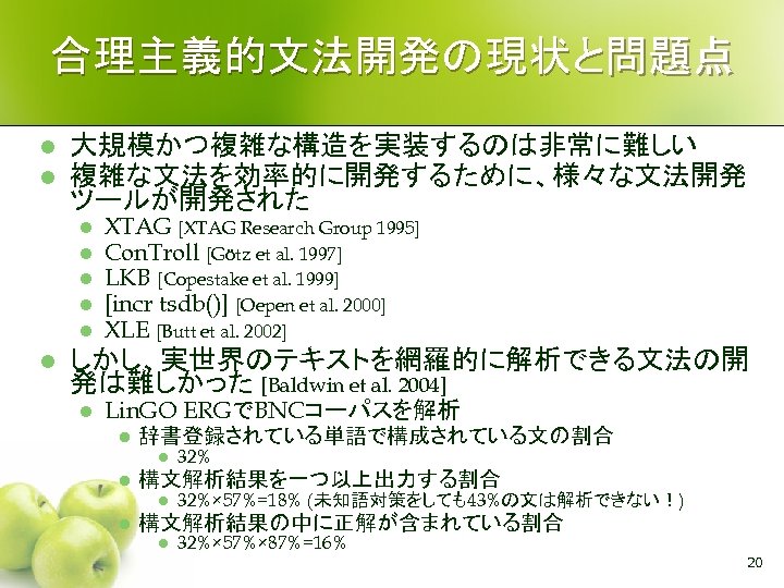 合理主義的文法開発の現状と問題点 l l 大規模かつ複雑な構造を実装するのは非常に難しい 複雑な文法を効率的に開発するために、様々な文法開発 ツールが開発された l l l XTAG [XTAG Research Group 1995]