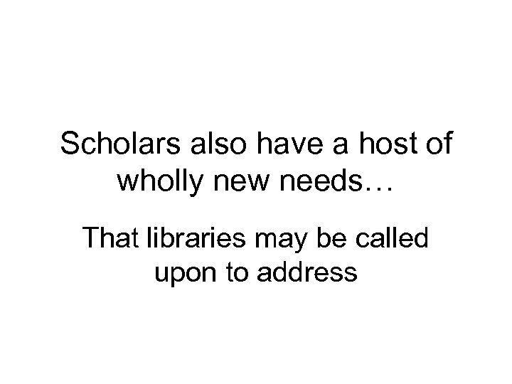 Scholars also have a host of wholly new needs… That libraries may be called