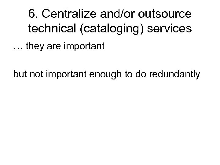 6. Centralize and/or outsource technical (cataloging) services … they are important but not important