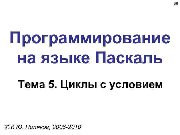 69 Программирование на языке Паскаль Тема 5. Циклы с условием © К. Ю. Поляков,