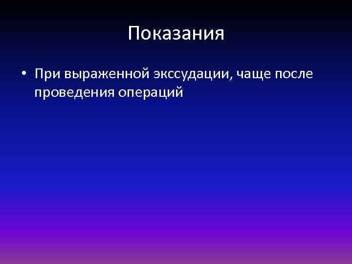 Показания • При выраженной экссудации, чаще после проведения операций 