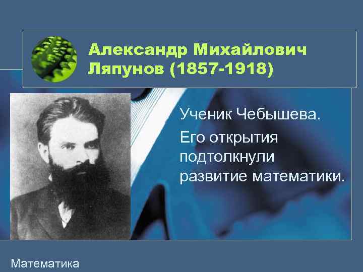 Александр Михайлович Ляпунов (1857 -1918) Ученик Чебышева. Его открытия подтолкнули развитие математики. Математика 