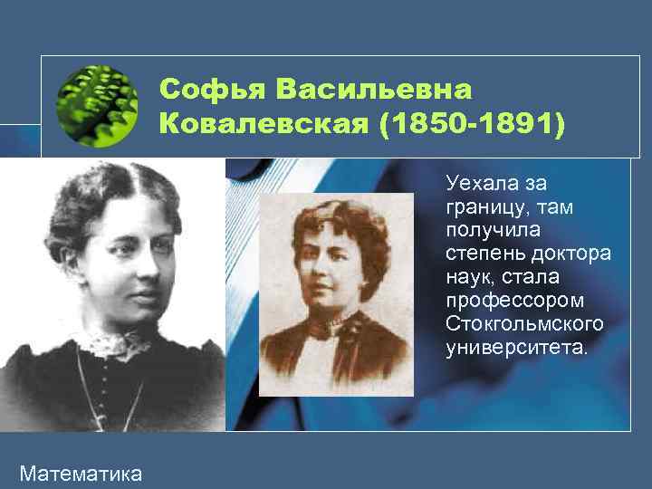 Софья Васильевна Ковалевская (1850 -1891) Уехала за границу, там получила степень доктора наук, стала