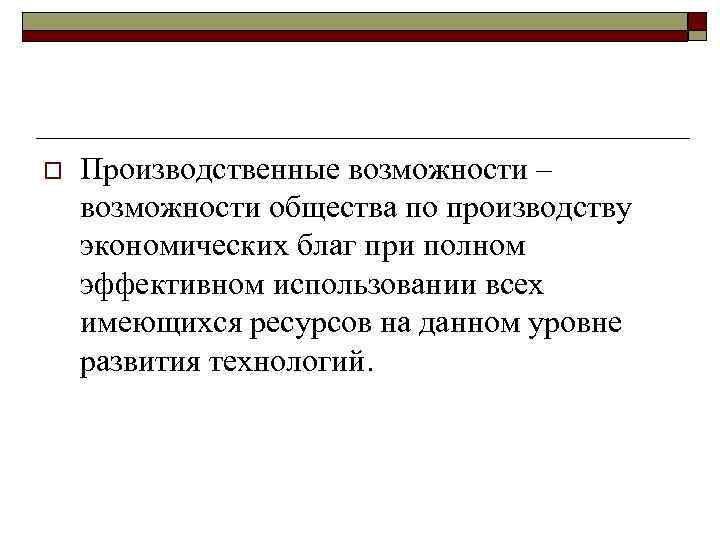 o Производственные возможности – возможности общества по производству экономических благ при полном эффективном использовании