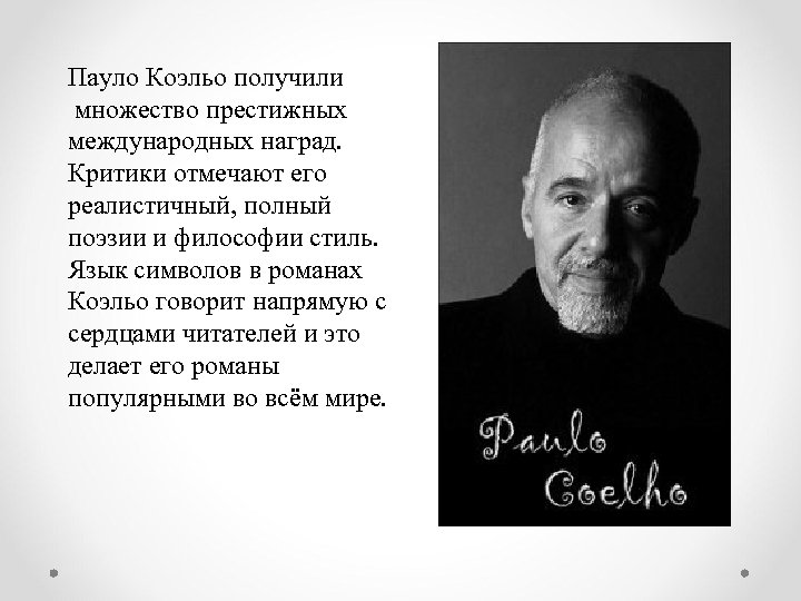 Пауло Коэльо получили множество престижных международных наград. Критики отмечают его реалистичный, полный поэзии и