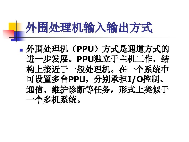 外围处理机输入输出方式 n 外围处理机（PPU）方式是通道方式的 进一步发展。PPU独立于主机 作，结 构上接近于一般处理机。在一个系统中 可设置多台PPU，分别承担I/O控制、 通信、维护诊断等任务，形式上类似于 一个多机系统。 