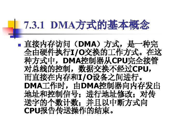7. 3. 1 DMA方式的基本概念 n 直接内存访问（DMA）方式，是一种完 全由硬件执行I/O交换的 作方式。在这 种方式中，DMA控制器从CPU完全接管 对总线的控制，数据交换不经过CPU， 而直接在内存和I/O设备之间进行。 DMA 作时，由DMA控制器向内存发出 地址和控制信号；进行地址修改；对传