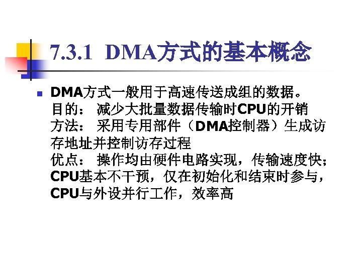 7. 3. 1 DMA方式的基本概念 n DMA方式一般用于高速传送成组的数据。 目的： 减少大批量数据传输时CPU的开销 方法： 采用专用部件（DMA控制器）生成访 存地址并控制访存过程 优点： 操作均由硬件电路实现，传输速度快； CPU基本不干预，仅在初始化和结束时参与，