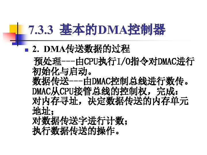 7. 3. 3 基本的DMA控制器 2. DMA传送数据的过程 　预处理---由CPU执行I/O指令对DMAC进行 初始化与启动。 数据传送---由DMAC控制总线进行数传。 DMAC从CPU接管总线的控制权，完成： 对内存寻址，决定数据传送的内存单元 地址； 对数据传送字进行计数； 执行数据传送的操作。