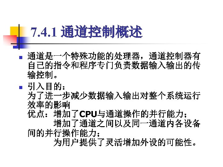 7. 4. 1 通道控制概述 n n 通道是一个特殊功能的处理器，通道控制器有 自己的指令和程序专门负责数据输入输出的传 输控制。 引入目的： 为了进一步减少数据输入输出对整个系统运行 效率的影响 优点：增加了CPU与通道操作的并行能力； 　　　增加了通道之间以及同一通道内各设备