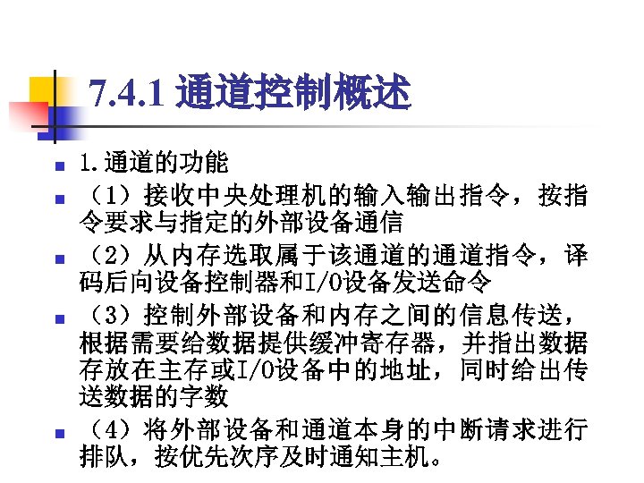 7. 4. 1 通道控制概述 n n n 1. 通道的功能 （1）接收中央处理机的输入输出指令，按指 令要求与指定的外部设备通信 （2）从内存选取属于该通道的通道指令，译 码后向设备控制器和I/O设备发送命令 （3）控制外部设备和内存之间的信息传送，