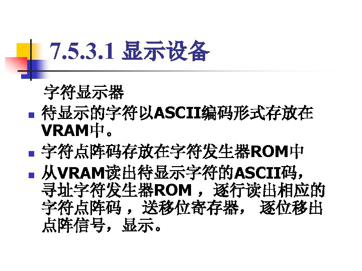 7. 5. 3. 1 显示设备 　字符显示器 n 待显示的字符以ASCII编码形式存放在 VRAM中。 n 字符点阵码存放在字符发生器ROM中 n 从VRAM读出待显示字符的ASCII码， 寻址字符发生器ROM