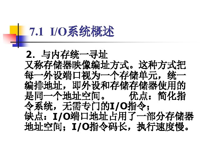 7. 1 I/O系统概述 　2．与内存统一寻址 又称存储器映像编址方式。这种方式把 每一外设端口视为一个存储单元，统一 编排地址，即外设和存储存储器使用的 是同一个地址空间。　　优点：简化指 令系统，无需专门的I/O指令； 缺点：I/O端口地址占用了一部分存储器 地址空间；I/O指令码长，执行速度慢。 