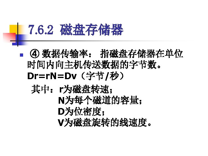 7. 6. 2 磁盘存储器 ④ 数据传输率： 指磁盘存储器在单位 时间内向主机传送数据的字节数。 　　　　　 Dr=r. N=Dv（字节/秒） 　其中：r为磁盘转速； 　　　 N为每个磁道的容量；