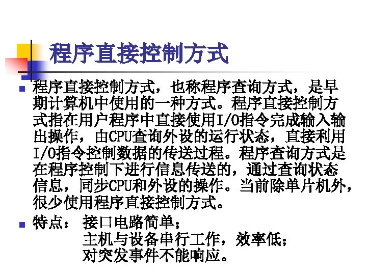 程序直接控制方式 n n 程序直接控制方式，也称程序查询方式，是早 期计算机中使用的一种方式。程序直接控制方 式指在用户程序中直接使用I/O指令完成输入输 出操作，由CPU查询外设的运行状态，直接利用 I/O指令控制数据的传送过程。程序查询方式是 在程序控制下进行信息传送的，通过查询状态 信息，同步CPU和外设的操作。当前除单片机外， 很少使用程序直接控制方式。 特点： 接口电路简单； 　　　