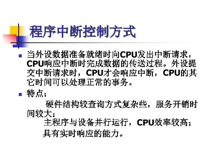 程序中断控制方式 n n 当外设数据准备就绪时向CPU发出中断请求， CPU响应中断时完成数据的传送过程。外设提 交中断请求时，CPU才会响应中断，CPU的其 它时间可以处理正常的事务。 特点： 　　硬件结构较查询方式复杂些，服务开销时 间较大； 　　主程序与设备并行运行，CPU效率较高； 　　具有实时响应的能力。 