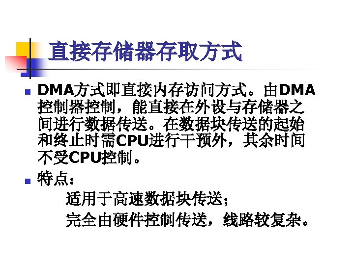 直接存储器存取方式 n n DMA方式即直接内存访问方式。由DMA 控制器控制，能直接在外设与存储器之 间进行数据传送。在数据块传送的起始 和终止时需CPU进行干预外，其余时间 不受CPU控制。 特点： 适用于高速数据块传送； 完全由硬件控制传送，线路较复杂。 
