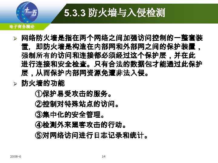 5. 3. 3 防火墙与入侵检测 电子商务概论 网络防火墙是指在两个网络之间加强访问控制的一整套装 置，即防火墙是构造在内部网和外部网之间的保护装置， 强制所有的访问和连接都必须经过这个保护层，并在此 进行连接和安全检查。只有合法的数据包才能通过此保护 层，从而保护内部网资源免遭非法入侵。 Ø 防火墙的功能 ①保护易受攻击的服务。 ②控制对特殊站点的访问。